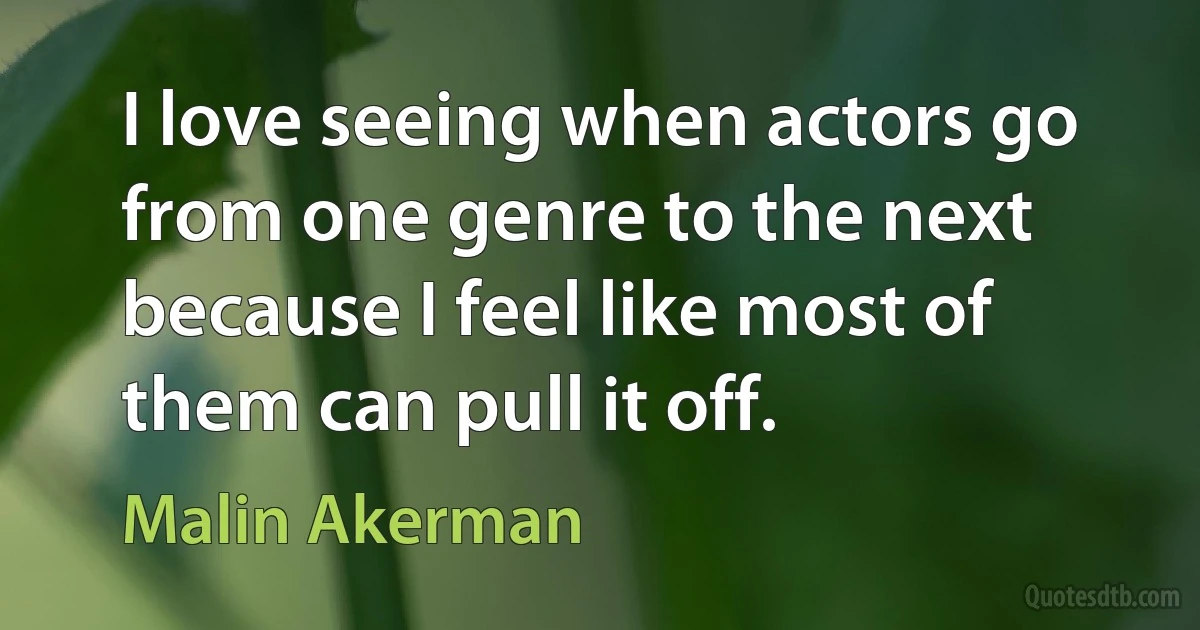 I love seeing when actors go from one genre to the next because I feel like most of them can pull it off. (Malin Akerman)