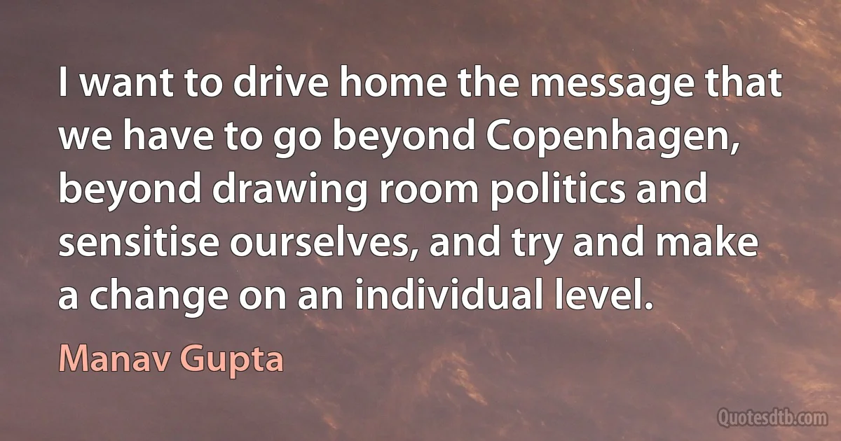 I want to drive home the message that we have to go beyond Copenhagen, beyond drawing room politics and sensitise ourselves, and try and make a change on an individual level. (Manav Gupta)