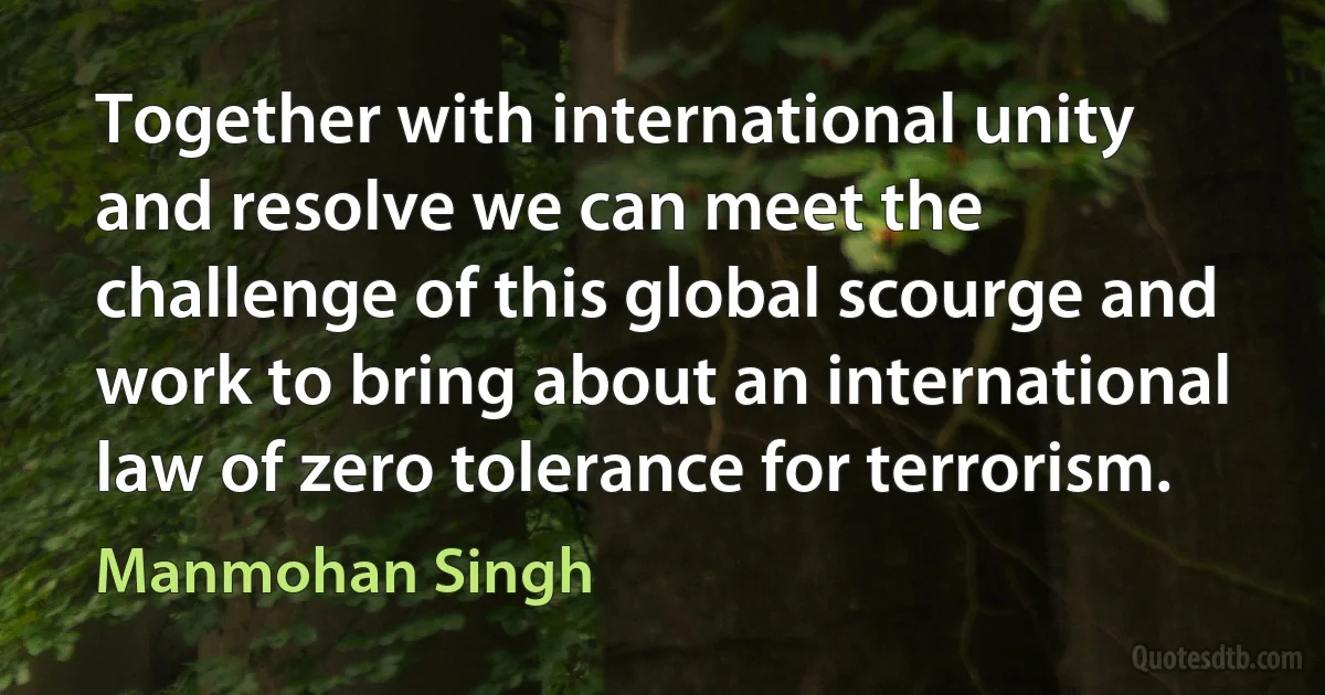 Together with international unity and resolve we can meet the challenge of this global scourge and work to bring about an international law of zero tolerance for terrorism. (Manmohan Singh)