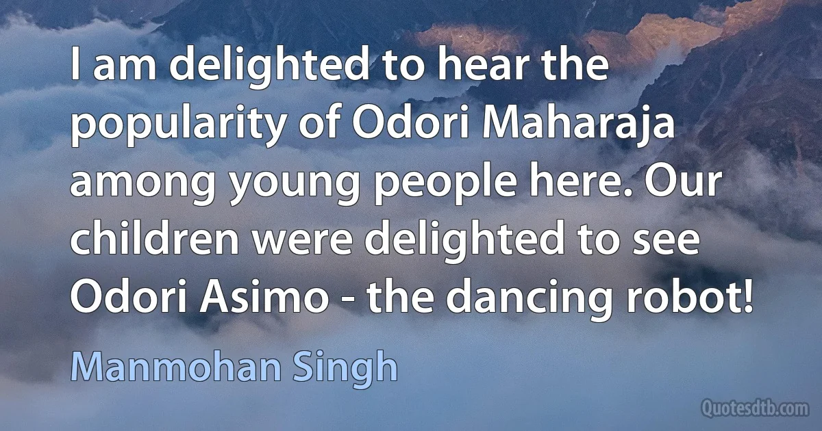 I am delighted to hear the popularity of Odori Maharaja among young people here. Our children were delighted to see Odori Asimo - the dancing robot! (Manmohan Singh)