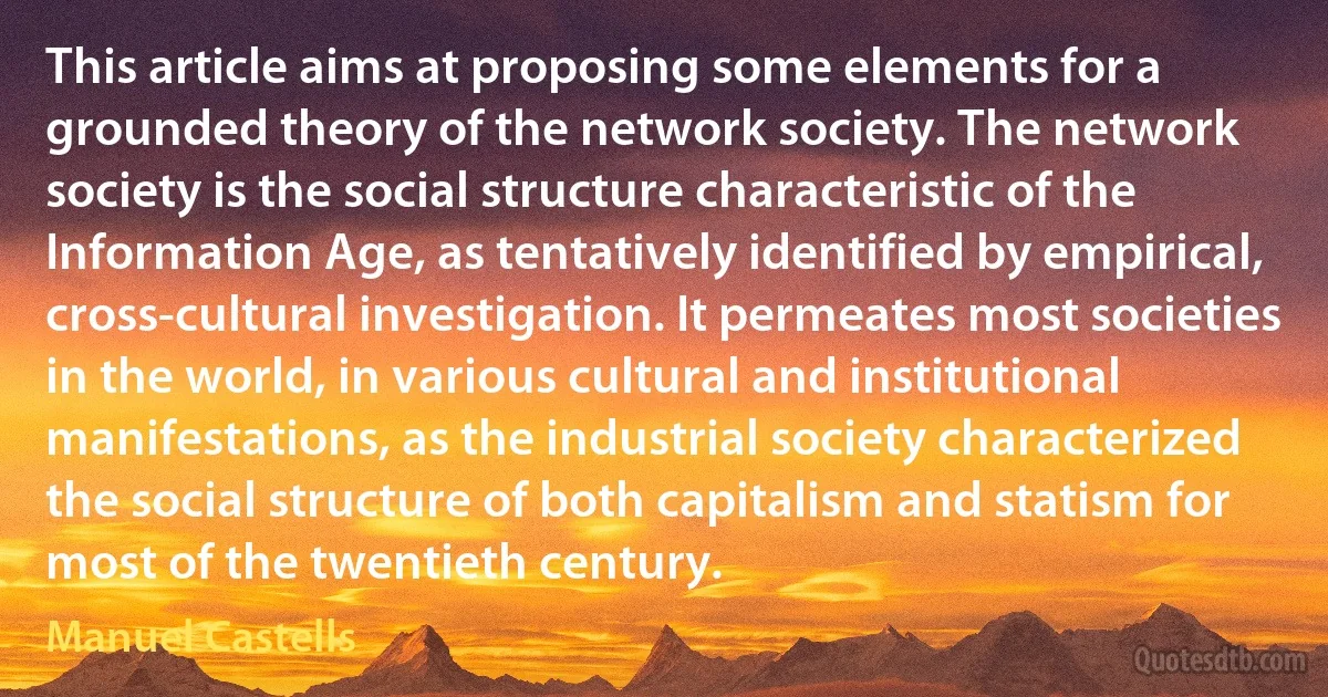 This article aims at proposing some elements for a grounded theory of the network society. The network society is the social structure characteristic of the Information Age, as tentatively identified by empirical, cross-cultural investigation. It permeates most societies in the world, in various cultural and institutional manifestations, as the industrial society characterized the social structure of both capitalism and statism for most of the twentieth century. (Manuel Castells)