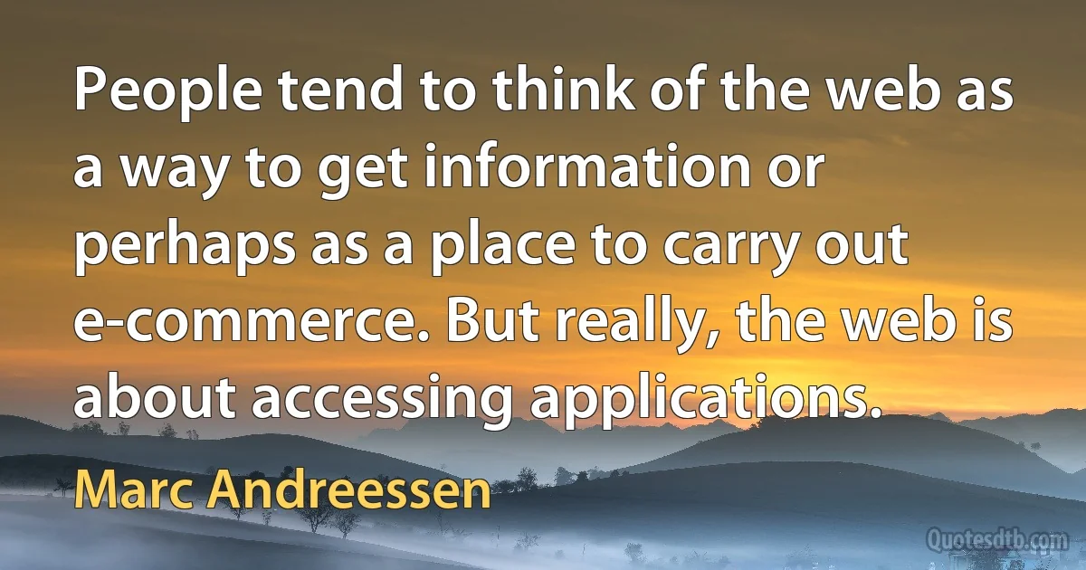 People tend to think of the web as a way to get information or perhaps as a place to carry out e-commerce. But really, the web is about accessing applications. (Marc Andreessen)