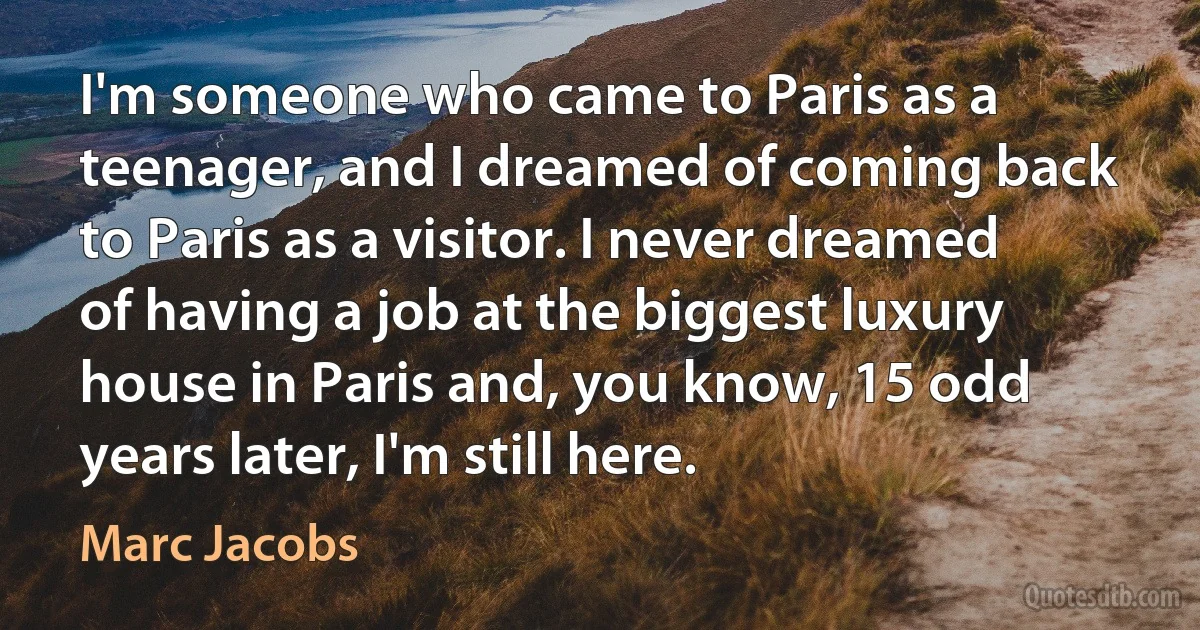 I'm someone who came to Paris as a teenager, and I dreamed of coming back to Paris as a visitor. I never dreamed of having a job at the biggest luxury house in Paris and, you know, 15 odd years later, I'm still here. (Marc Jacobs)