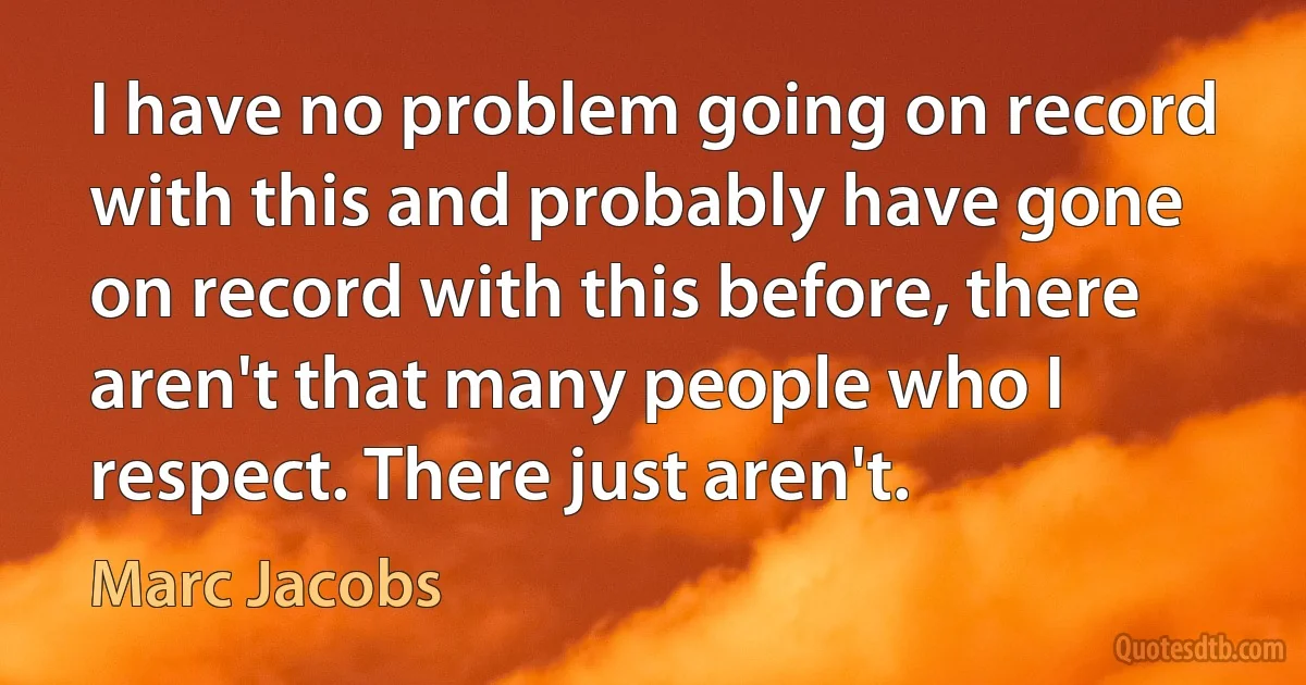 I have no problem going on record with this and probably have gone on record with this before, there aren't that many people who I respect. There just aren't. (Marc Jacobs)