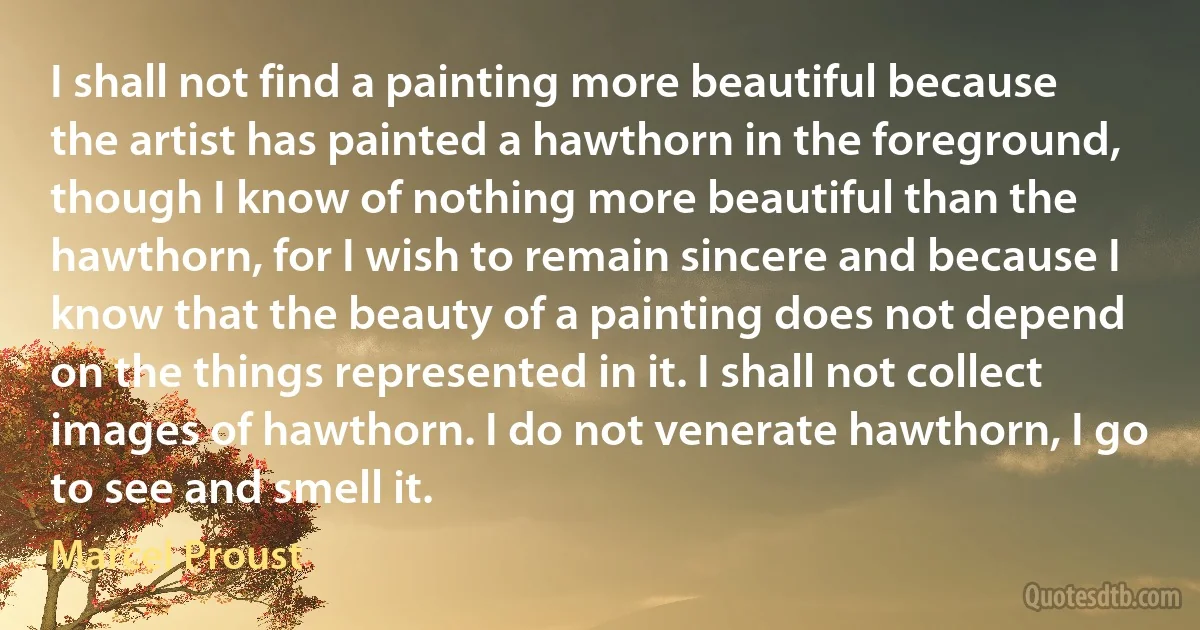 I shall not find a painting more beautiful because the artist has painted a hawthorn in the foreground, though I know of nothing more beautiful than the hawthorn, for I wish to remain sincere and because I know that the beauty of a painting does not depend on the things represented in it. I shall not collect images of hawthorn. I do not venerate hawthorn, I go to see and smell it. (Marcel Proust)