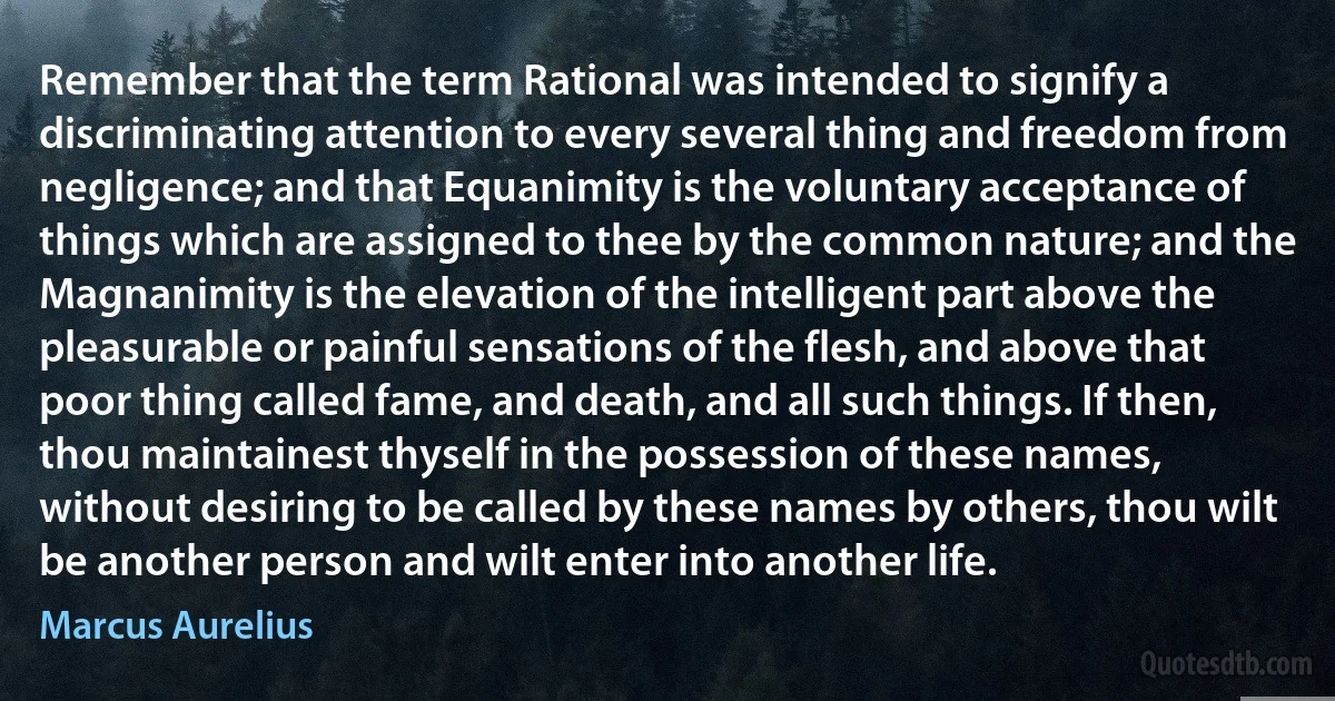 Remember that the term Rational was intended to signify a discriminating attention to every several thing and freedom from negligence; and that Equanimity is the voluntary acceptance of things which are assigned to thee by the common nature; and the Magnanimity is the elevation of the intelligent part above the pleasurable or painful sensations of the flesh, and above that poor thing called fame, and death, and all such things. If then, thou maintainest thyself in the possession of these names, without desiring to be called by these names by others, thou wilt be another person and wilt enter into another life. (Marcus Aurelius)