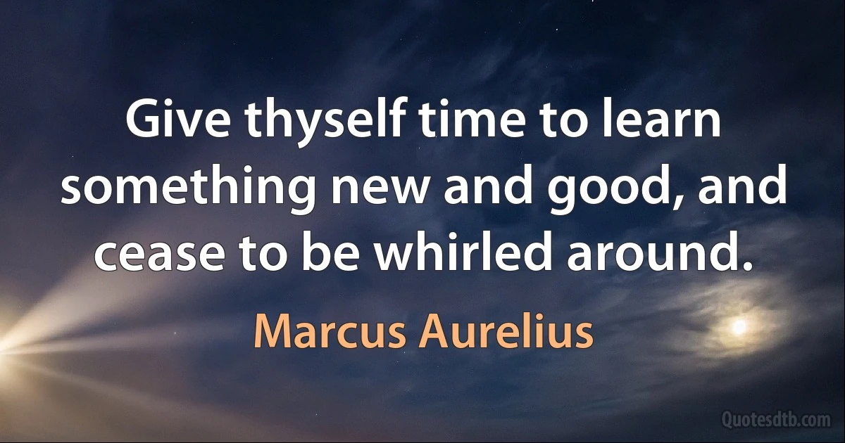 Give thyself time to learn something new and good, and cease to be whirled around. (Marcus Aurelius)