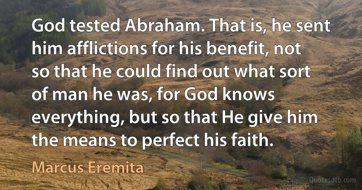 God tested Abraham. That is, he sent him afflictions for his benefit, not so that he could find out what sort of man he was, for God knows everything, but so that He give him the means to perfect his faith. (Marcus Eremita)