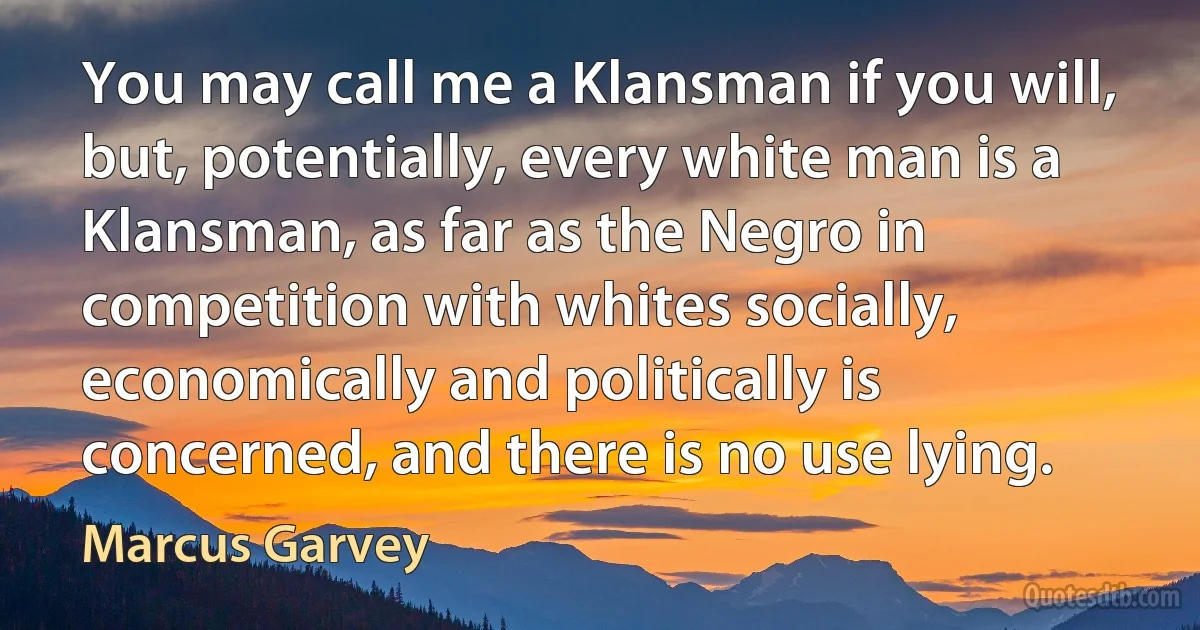 You may call me a Klansman if you will, but, potentially, every white man is a Klansman, as far as the Negro in competition with whites socially, economically and politically is concerned, and there is no use lying. (Marcus Garvey)