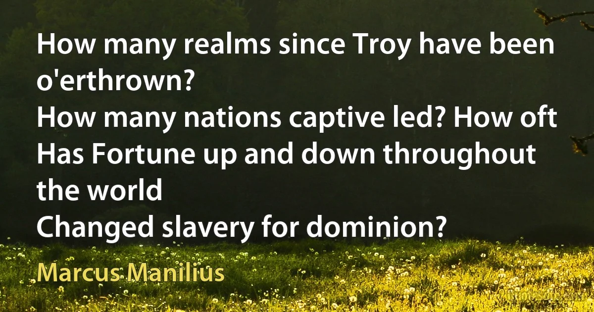 How many realms since Troy have been o'erthrown?
How many nations captive led? How oft
Has Fortune up and down throughout the world
Changed slavery for dominion? (Marcus Manilius)