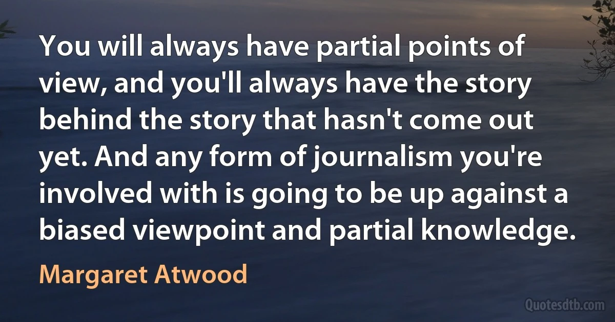 You will always have partial points of view, and you'll always have the story behind the story that hasn't come out yet. And any form of journalism you're involved with is going to be up against a biased viewpoint and partial knowledge. (Margaret Atwood)