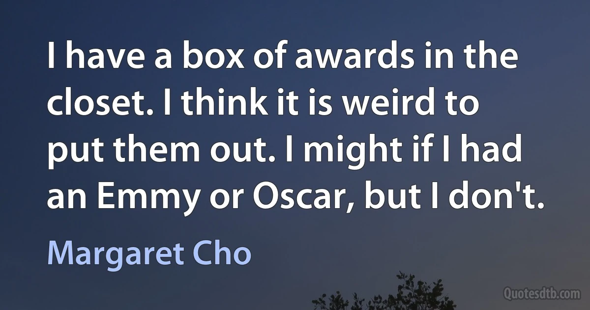 I have a box of awards in the closet. I think it is weird to put them out. I might if I had an Emmy or Oscar, but I don't. (Margaret Cho)