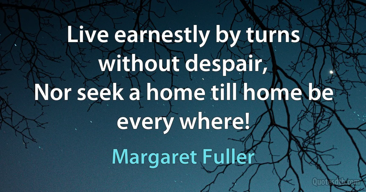 Live earnestly by turns without despair,
Nor seek a home till home be every where! (Margaret Fuller)