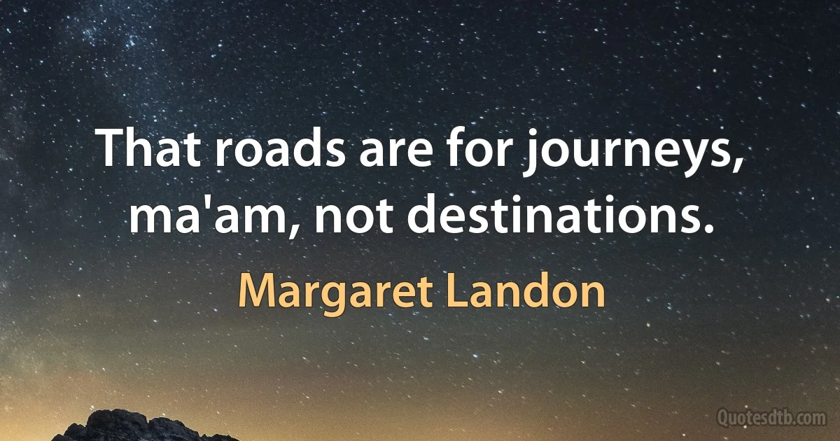 That roads are for journeys, ma'am, not destinations. (Margaret Landon)