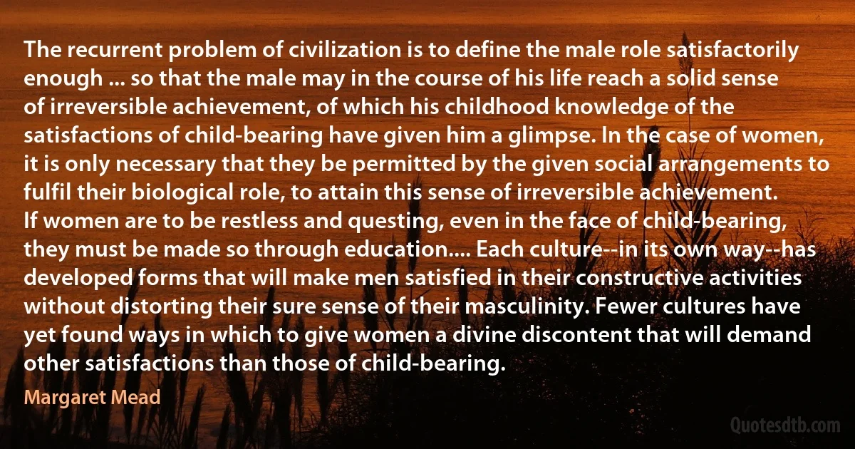 The recurrent problem of civilization is to define the male role satisfactorily enough ... so that the male may in the course of his life reach a solid sense of irreversible achievement, of which his childhood knowledge of the satisfactions of child-bearing have given him a glimpse. In the case of women, it is only necessary that they be permitted by the given social arrangements to fulfil their biological role, to attain this sense of irreversible achievement. If women are to be restless and questing, even in the face of child-bearing, they must be made so through education.... Each culture--in its own way--has developed forms that will make men satisfied in their constructive activities without distorting their sure sense of their masculinity. Fewer cultures have yet found ways in which to give women a divine discontent that will demand other satisfactions than those of child-bearing. (Margaret Mead)