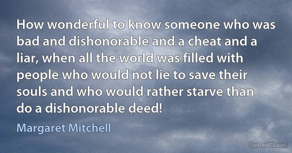 How wonderful to know someone who was bad and dishonorable and a cheat and a liar, when all the world was filled with people who would not lie to save their souls and who would rather starve than do a dishonorable deed! (Margaret Mitchell)