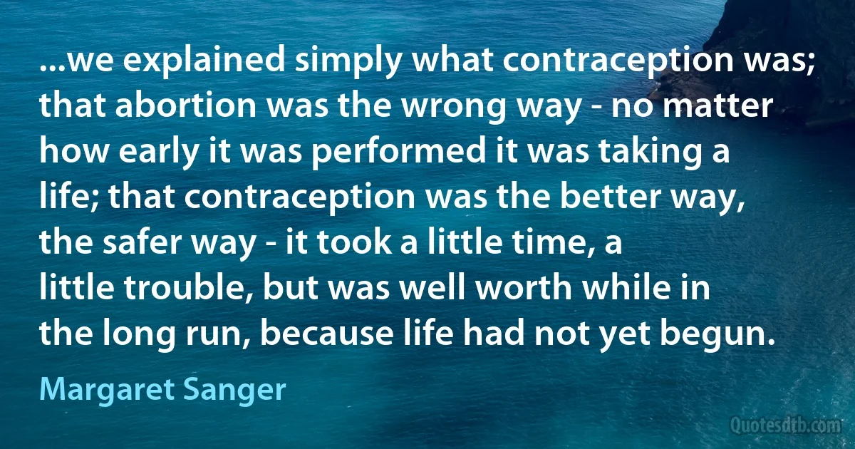 ...we explained simply what contraception was; that abortion was the wrong way - no matter how early it was performed it was taking a life; that contraception was the better way, the safer way - it took a little time, a little trouble, but was well worth while in the long run, because life had not yet begun. (Margaret Sanger)