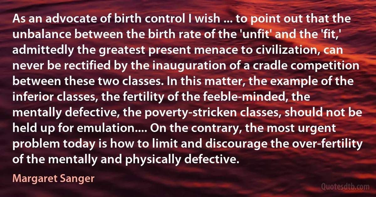 As an advocate of birth control I wish ... to point out that the unbalance between the birth rate of the 'unfit' and the 'fit,' admittedly the greatest present menace to civilization, can never be rectified by the inauguration of a cradle competition between these two classes. In this matter, the example of the inferior classes, the fertility of the feeble-minded, the mentally defective, the poverty-stricken classes, should not be held up for emulation.... On the contrary, the most urgent problem today is how to limit and discourage the over-fertility of the mentally and physically defective. (Margaret Sanger)