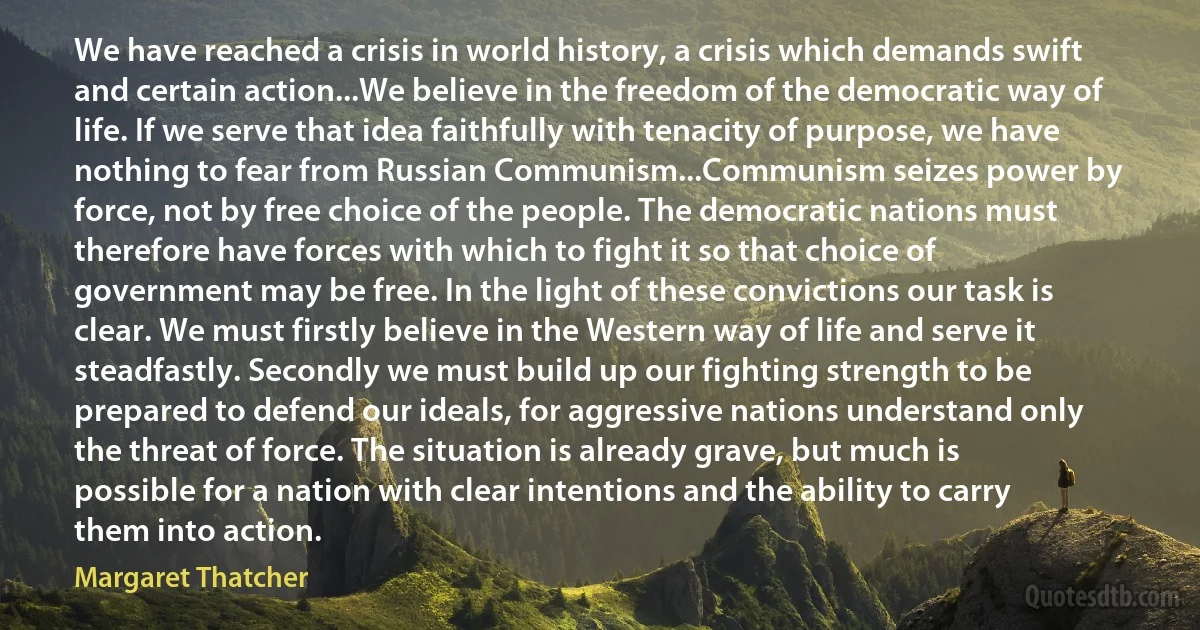 We have reached a crisis in world history, a crisis which demands swift and certain action...We believe in the freedom of the democratic way of life. If we serve that idea faithfully with tenacity of purpose, we have nothing to fear from Russian Communism...Communism seizes power by force, not by free choice of the people. The democratic nations must therefore have forces with which to fight it so that choice of government may be free. In the light of these convictions our task is clear. We must firstly believe in the Western way of life and serve it steadfastly. Secondly we must build up our fighting strength to be prepared to defend our ideals, for aggressive nations understand only the threat of force. The situation is already grave, but much is possible for a nation with clear intentions and the ability to carry them into action. (Margaret Thatcher)