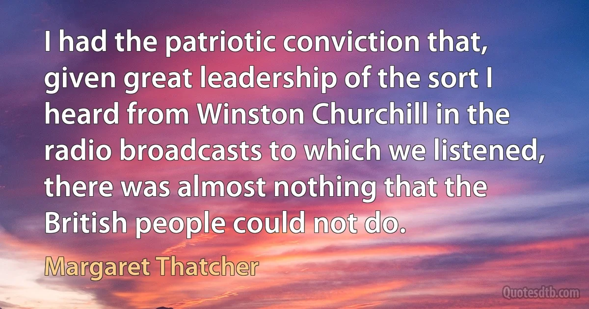 I had the patriotic conviction that, given great leadership of the sort I heard from Winston Churchill in the radio broadcasts to which we listened, there was almost nothing that the British people could not do. (Margaret Thatcher)