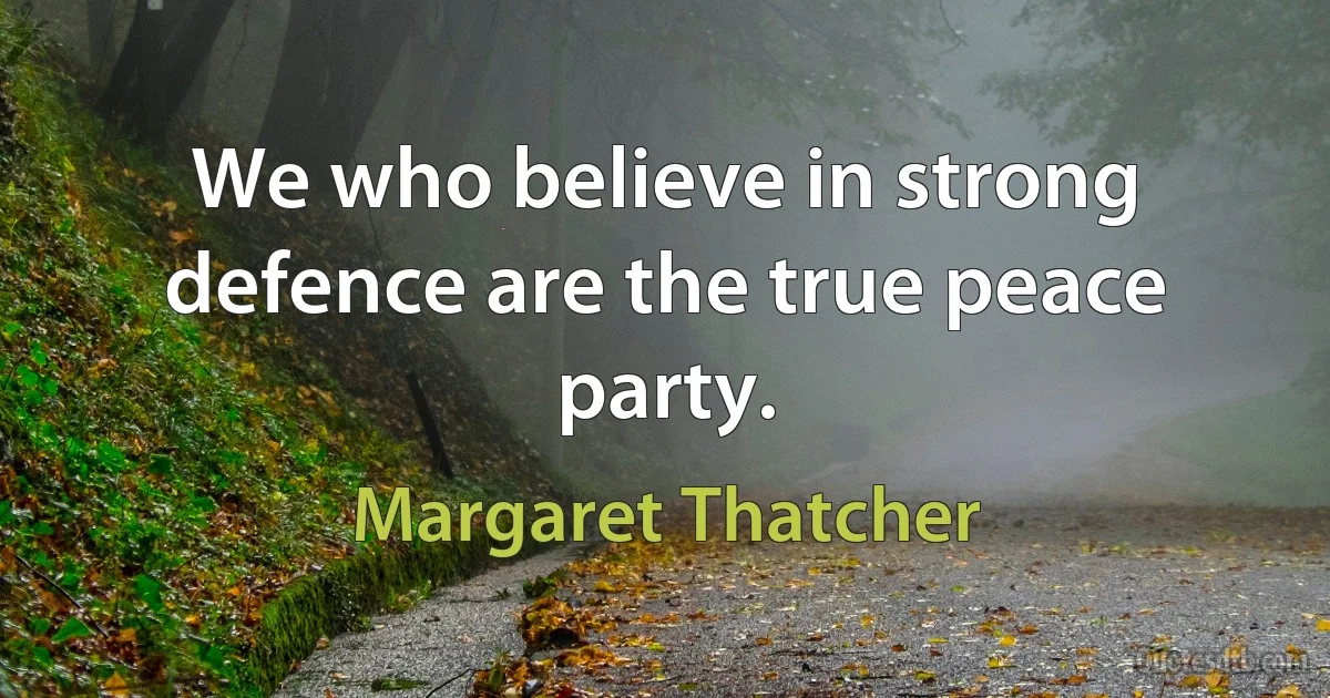 We who believe in strong defence are the true peace party. (Margaret Thatcher)