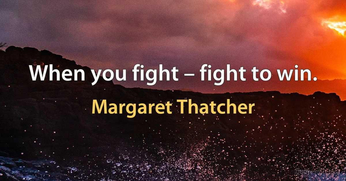 When you fight – fight to win. (Margaret Thatcher)