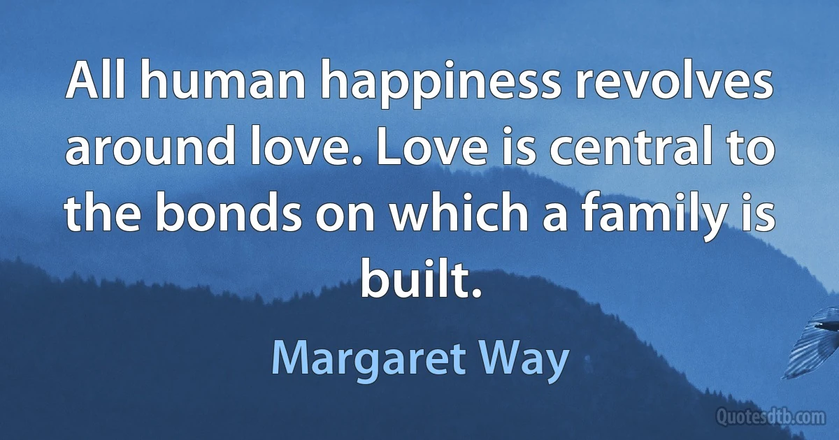 All human happiness revolves around love. Love is central to the bonds on which a family is built. (Margaret Way)