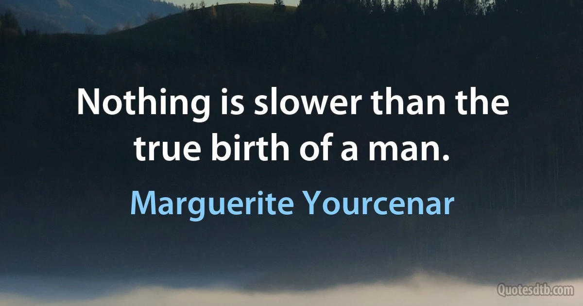 Nothing is slower than the true birth of a man. (Marguerite Yourcenar)