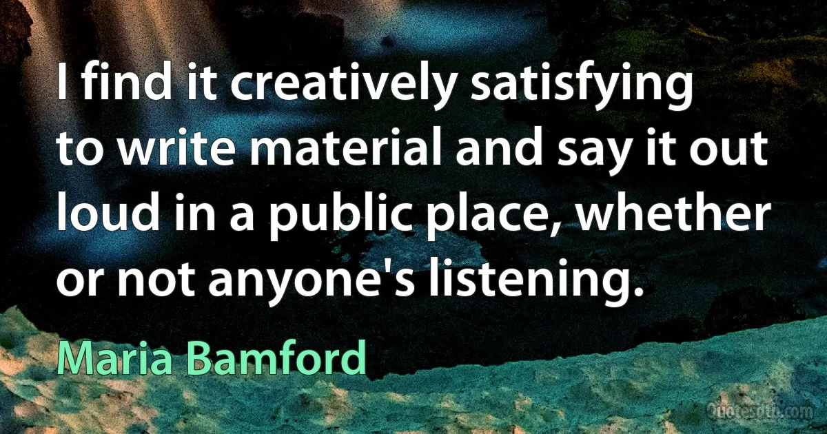 I find it creatively satisfying to write material and say it out loud in a public place, whether or not anyone's listening. (Maria Bamford)