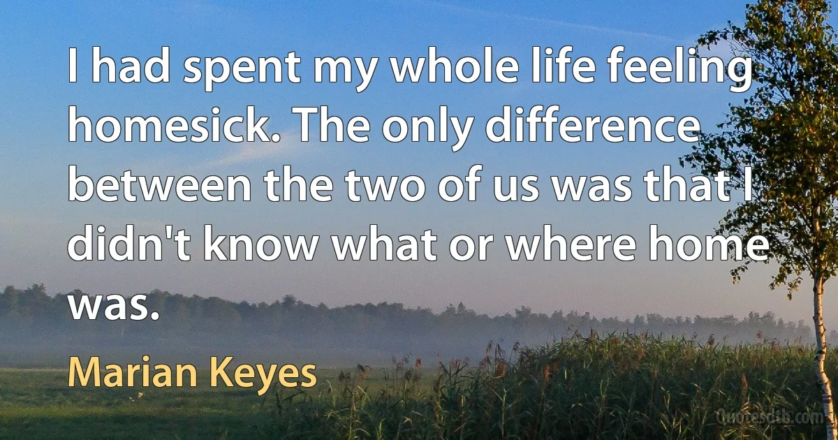 I had spent my whole life feeling homesick. The only difference between the two of us was that I didn't know what or where home was. (Marian Keyes)