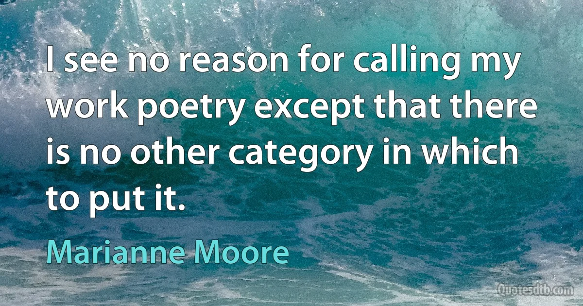 I see no reason for calling my work poetry except that there is no other category in which to put it. (Marianne Moore)