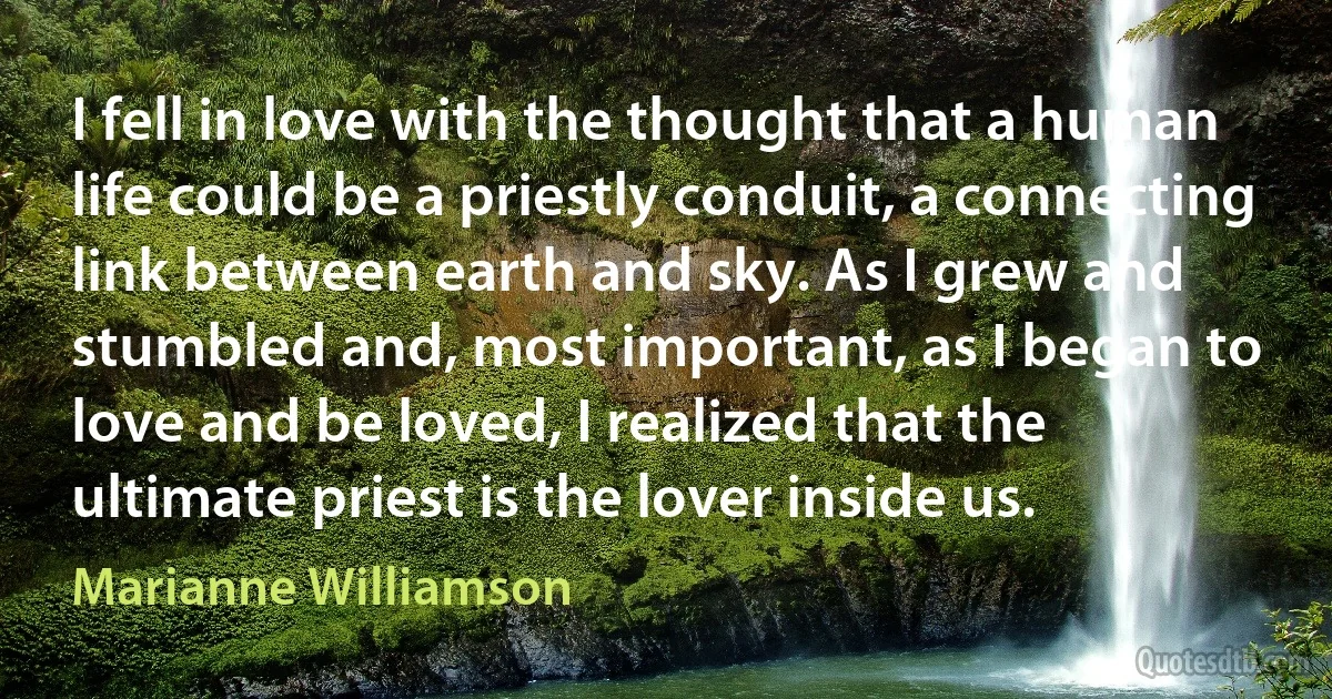 I fell in love with the thought that a human life could be a priestly conduit, a connecting link between earth and sky. As I grew and stumbled and, most important, as I began to love and be loved, I realized that the ultimate priest is the lover inside us. (Marianne Williamson)