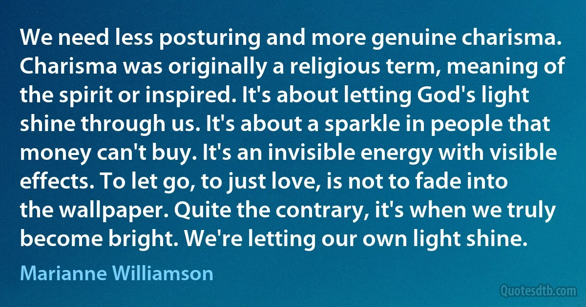 We need less posturing and more genuine charisma. Charisma was originally a religious term, meaning of the spirit or inspired. It's about letting God's light shine through us. It's about a sparkle in people that money can't buy. It's an invisible energy with visible effects. To let go, to just love, is not to fade into the wallpaper. Quite the contrary, it's when we truly become bright. We're letting our own light shine. (Marianne Williamson)