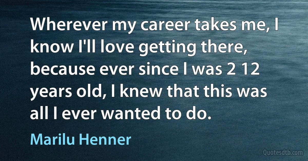 Wherever my career takes me, I know I'll love getting there, because ever since I was 2 12 years old, I knew that this was all I ever wanted to do. (Marilu Henner)