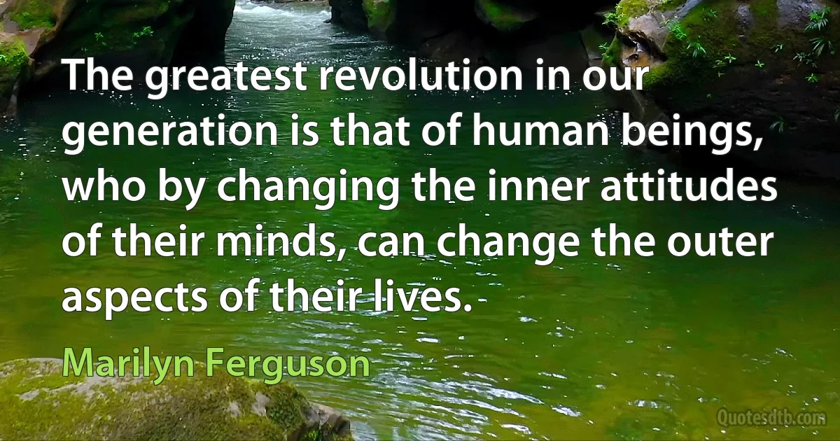 The greatest revolution in our generation is that of human beings, who by changing the inner attitudes of their minds, can change the outer aspects of their lives. (Marilyn Ferguson)