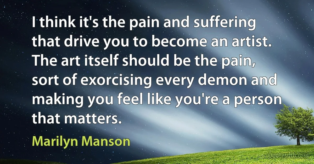 I think it's the pain and suffering that drive you to become an artist. The art itself should be the pain, sort of exorcising every demon and making you feel like you're a person that matters. (Marilyn Manson)