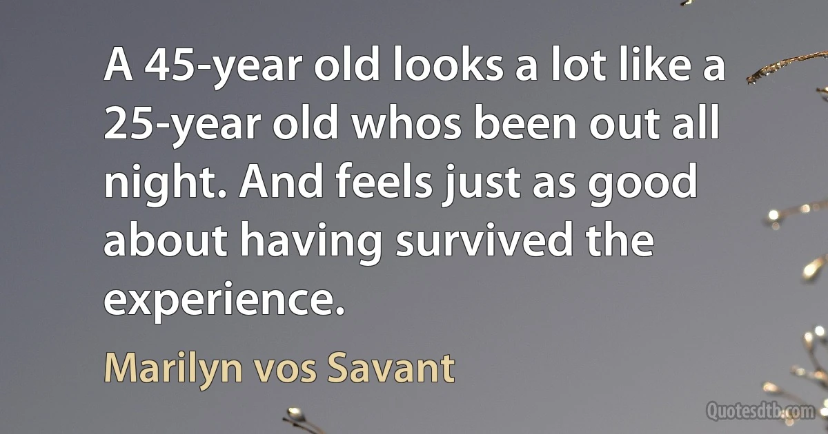 A 45-year old looks a lot like a 25-year old whos been out all night. And feels just as good about having survived the experience. (Marilyn vos Savant)