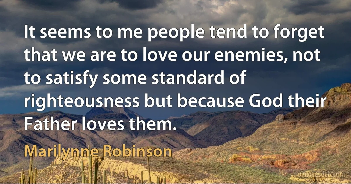 It seems to me people tend to forget that we are to love our enemies, not to satisfy some standard of righteousness but because God their Father loves them. (Marilynne Robinson)