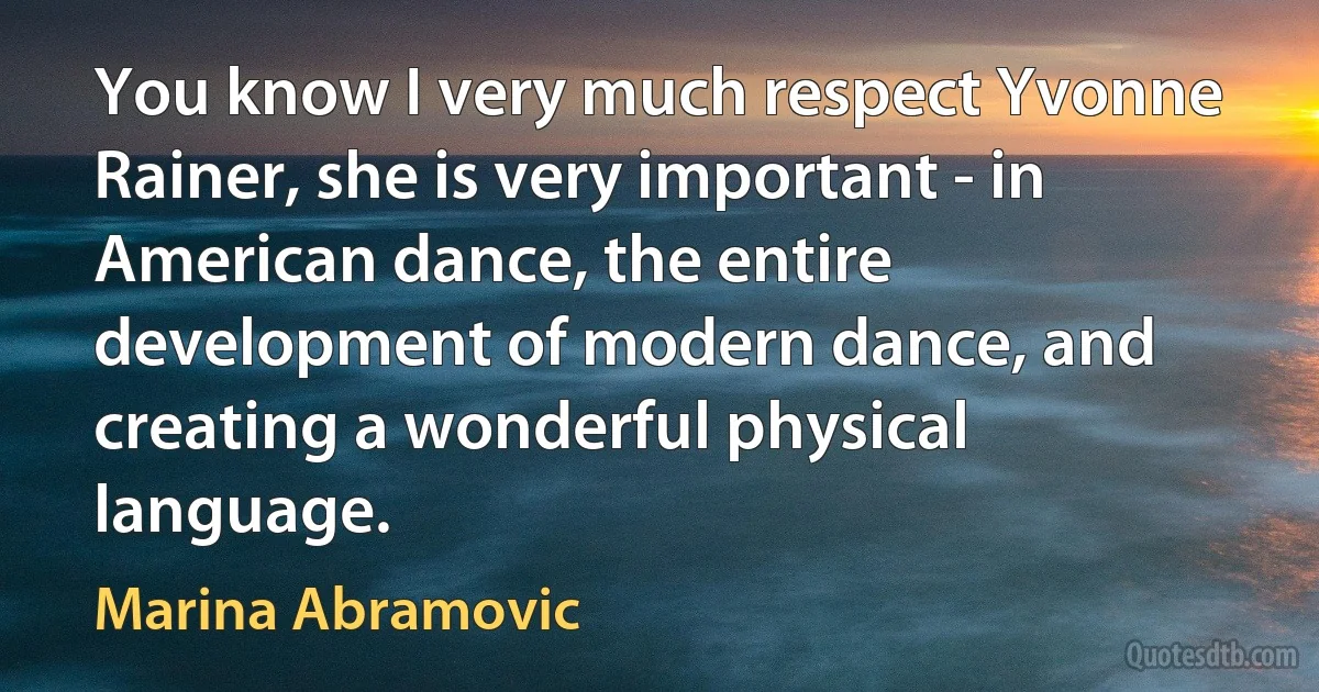 You know I very much respect Yvonne Rainer, she is very important - in American dance, the entire development of modern dance, and creating a wonderful physical language. (Marina Abramovic)