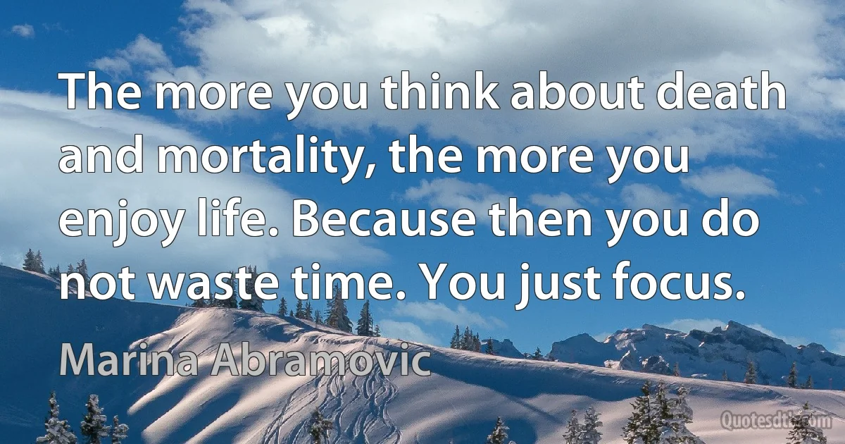 The more you think about death and mortality, the more you enjoy life. Because then you do not waste time. You just focus. (Marina Abramovic)