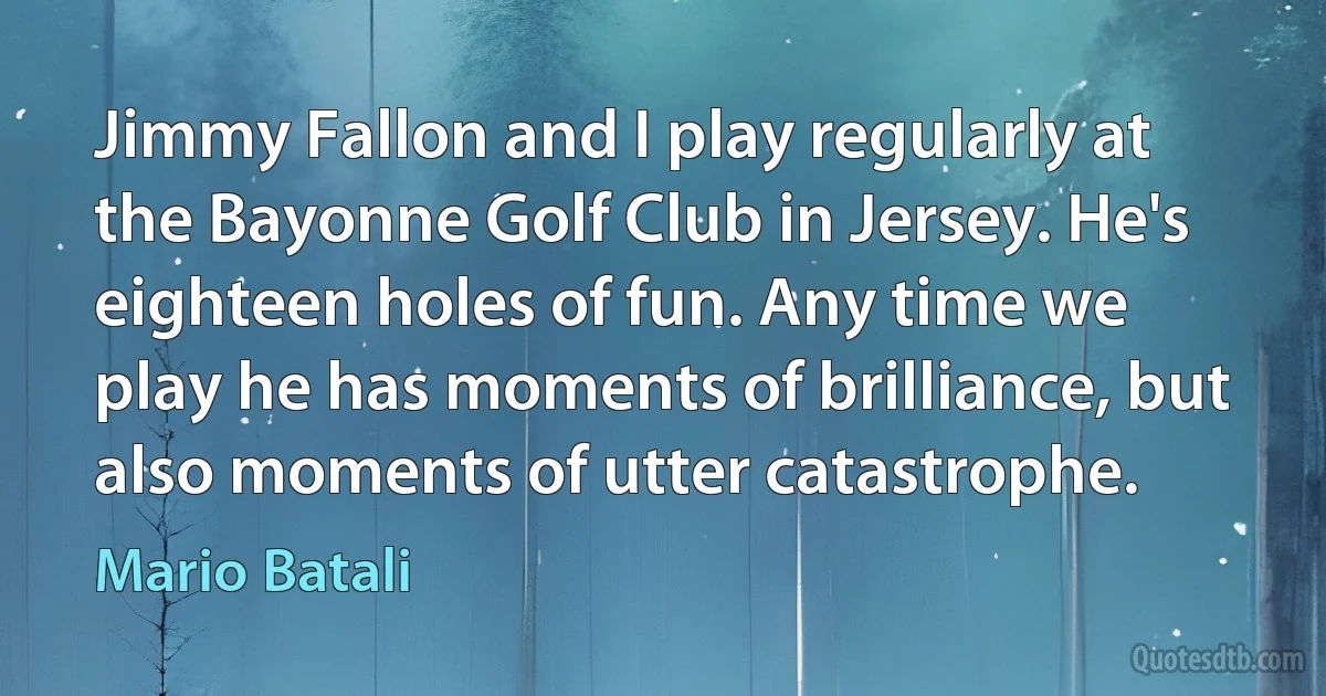 Jimmy Fallon and I play regularly at the Bayonne Golf Club in Jersey. He's eighteen holes of fun. Any time we play he has moments of brilliance, but also moments of utter catastrophe. (Mario Batali)