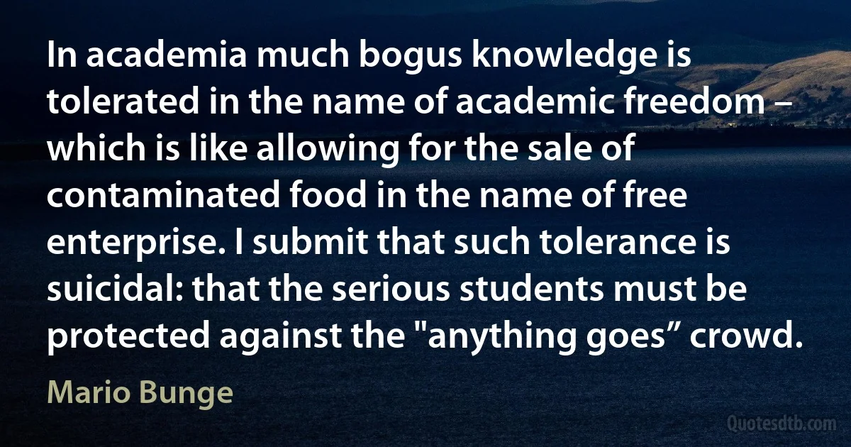 In academia much bogus knowledge is tolerated in the name of academic freedom – which is like allowing for the sale of contaminated food in the name of free enterprise. I submit that such tolerance is suicidal: that the serious students must be protected against the "anything goes” crowd. (Mario Bunge)