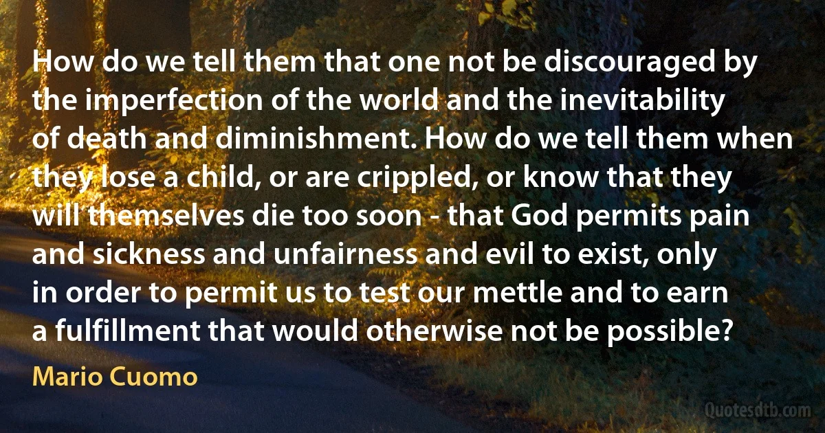 How do we tell them that one not be discouraged by the imperfection of the world and the inevitability of death and diminishment. How do we tell them when they lose a child, or are crippled, or know that they will themselves die too soon - that God permits pain and sickness and unfairness and evil to exist, only in order to permit us to test our mettle and to earn a fulfillment that would otherwise not be possible? (Mario Cuomo)