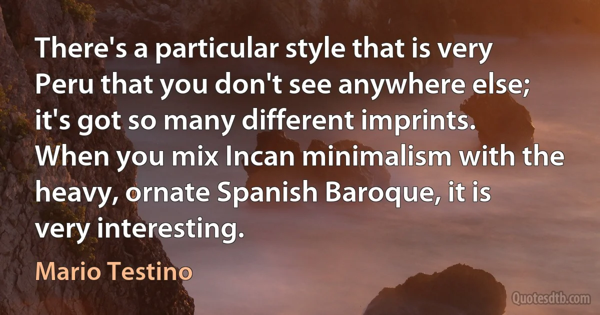 There's a particular style that is very Peru that you don't see anywhere else; it's got so many different imprints. When you mix Incan minimalism with the heavy, ornate Spanish Baroque, it is very interesting. (Mario Testino)