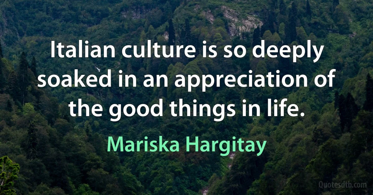 Italian culture is so deeply soaked in an appreciation of the good things in life. (Mariska Hargitay)