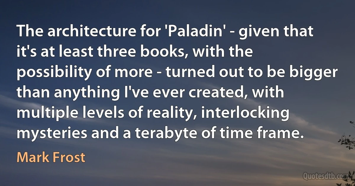 The architecture for 'Paladin' - given that it's at least three books, with the possibility of more - turned out to be bigger than anything I've ever created, with multiple levels of reality, interlocking mysteries and a terabyte of time frame. (Mark Frost)