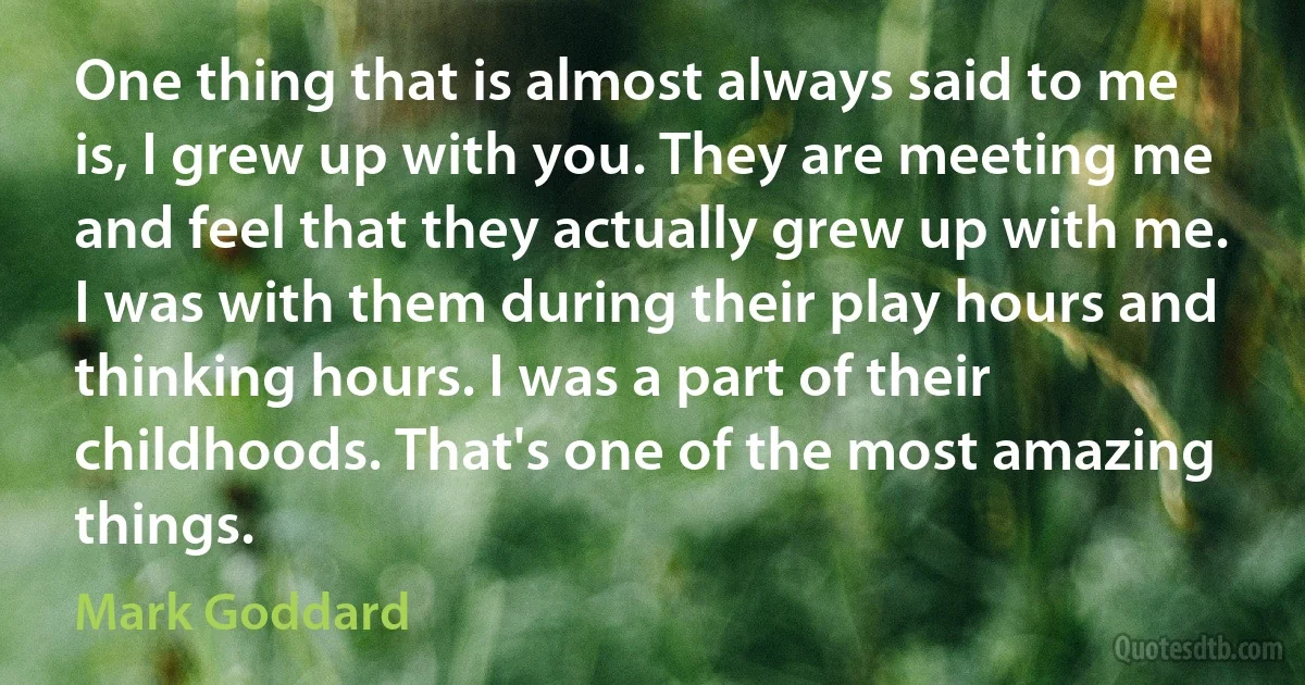 One thing that is almost always said to me is, I grew up with you. They are meeting me and feel that they actually grew up with me. I was with them during their play hours and thinking hours. I was a part of their childhoods. That's one of the most amazing things. (Mark Goddard)