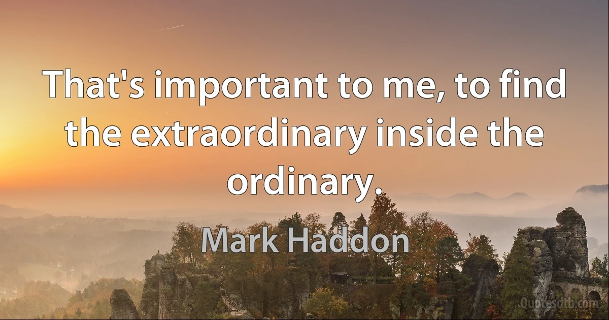 That's important to me, to find the extraordinary inside the ordinary. (Mark Haddon)