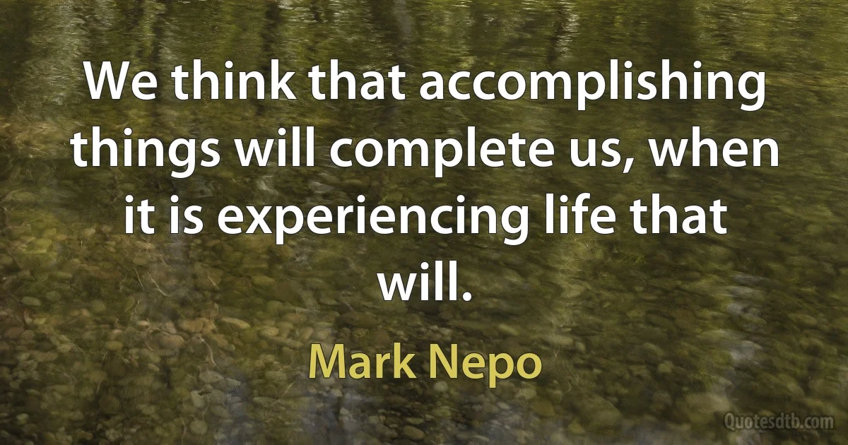 We think that accomplishing things will complete us, when it is experiencing life that will. (Mark Nepo)