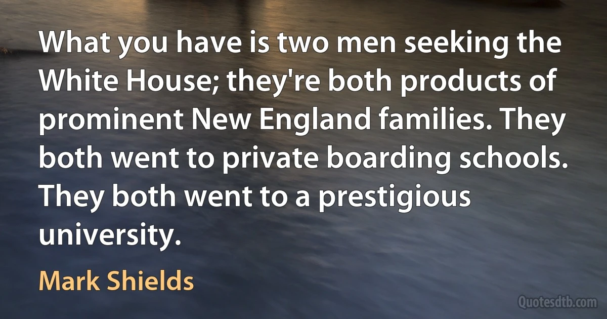 What you have is two men seeking the White House; they're both products of prominent New England families. They both went to private boarding schools. They both went to a prestigious university. (Mark Shields)